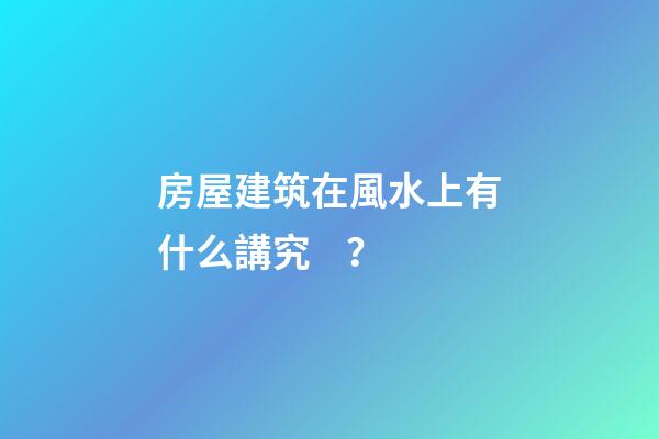 房屋建筑在風水上有什么講究？